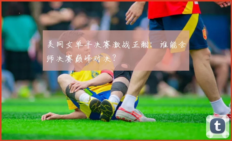 美网女单半决赛激战正酣：谁能会师决赛巅峰对决？
