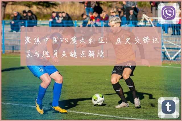 聚焦中国vs澳大利亚：历史交锋记录与胜负关键点解读