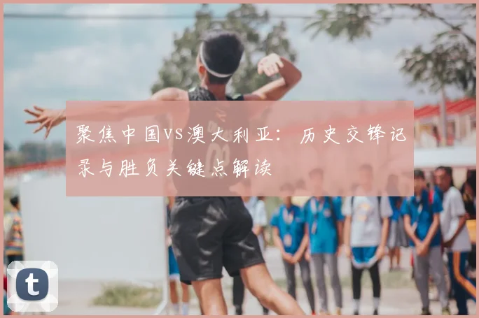 聚焦中国vs澳大利亚：历史交锋记录与胜负关键点解读