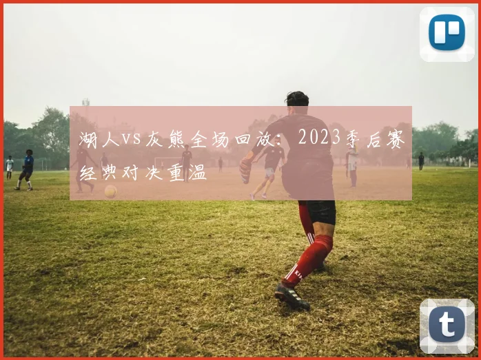 湖人vs灰熊全场回放：2023季后赛经典对决重温