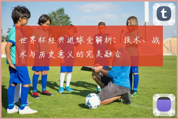 世界杯经典进球全解析：技术、战术与历史意义的完美融合