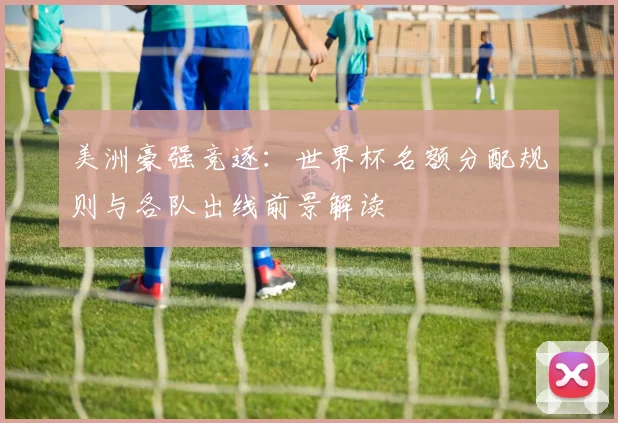 美洲豪强竞逐：世界杯名额分配规则与各队出线前景解读