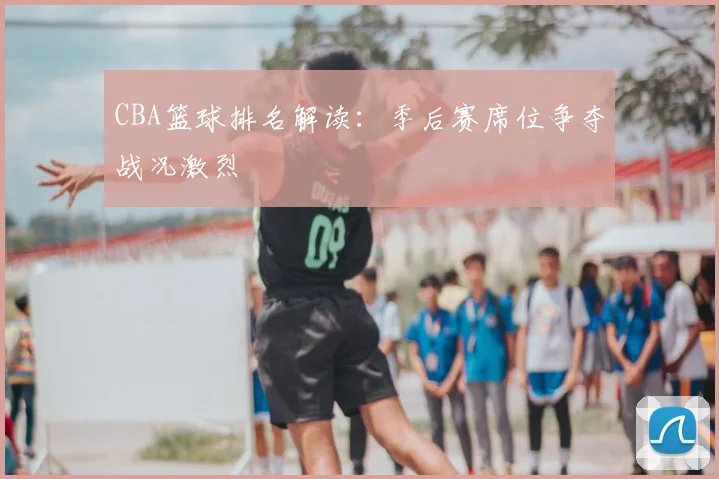 CBA篮球排名解读:季后赛席位争夺战况激烈