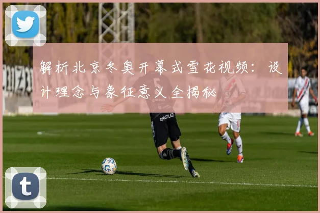 解析北京冬奥开幕式雪花视频：设计理念与象征意义全揭秘
