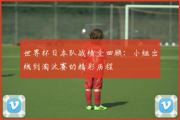 世界杯日本队战绩全回顾：小组出线到淘汰赛的精彩历程