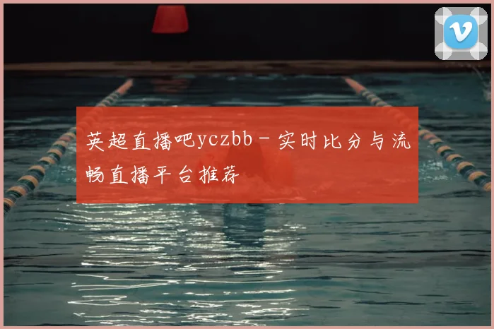 英超直播吧yczbb - 实时比分与流畅直播平台推荐