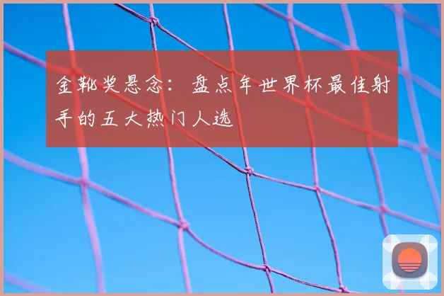 金靴奖悬念：盘点年世界杯最佳射手的五大热门人选