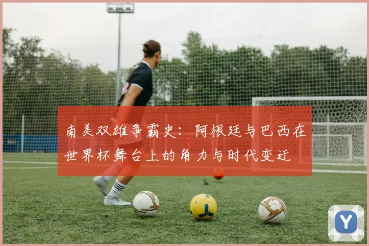 南美双雄争霸史：阿根廷与巴西在世界杯舞台上的角力与时代变迁