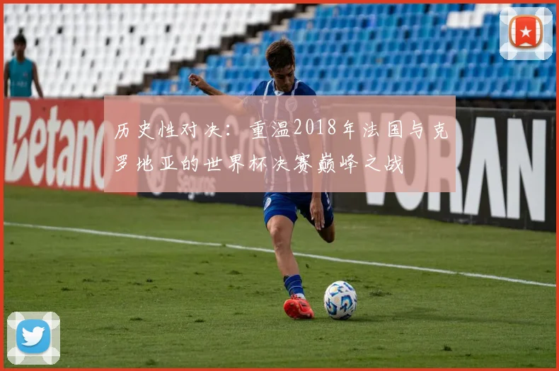 历史性对决:重温2018年法国与克罗地亚的世界杯决赛巅峰之战