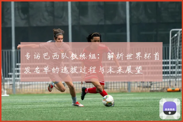 专访巴西队教练组：解析世界杯首发名单的选拔过程与未来展望