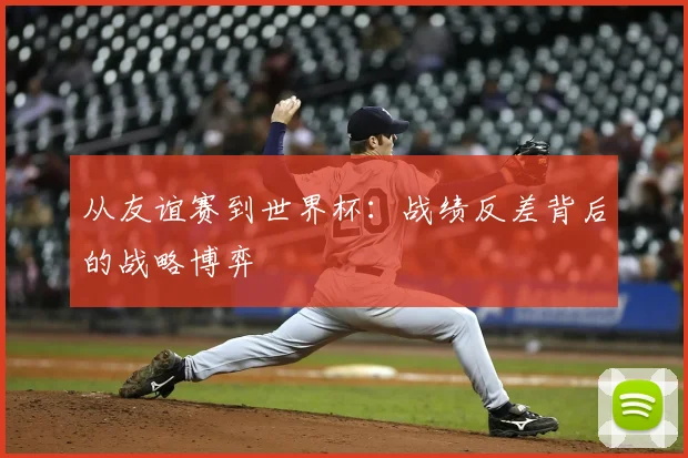 从友谊赛到世界杯：战绩反差背后的战略博弈