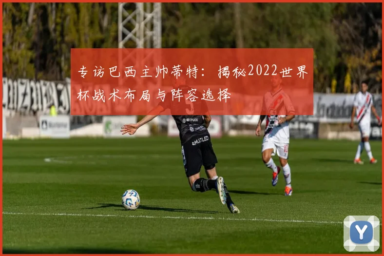 专访巴西主帅蒂特：揭秘2022世界杯战术布局与阵容选择