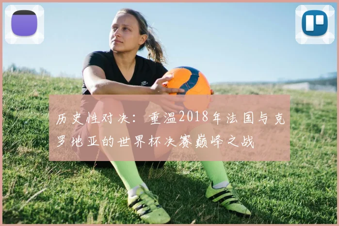 历史性对决：重温2018年法国与克罗地亚的世界杯决赛巅峰之战