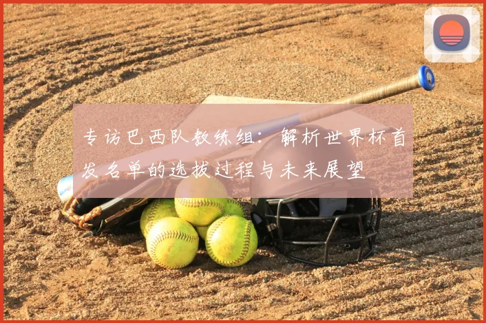 专访巴西队教练组：解析世界杯首发名单的选拔过程与未来展望