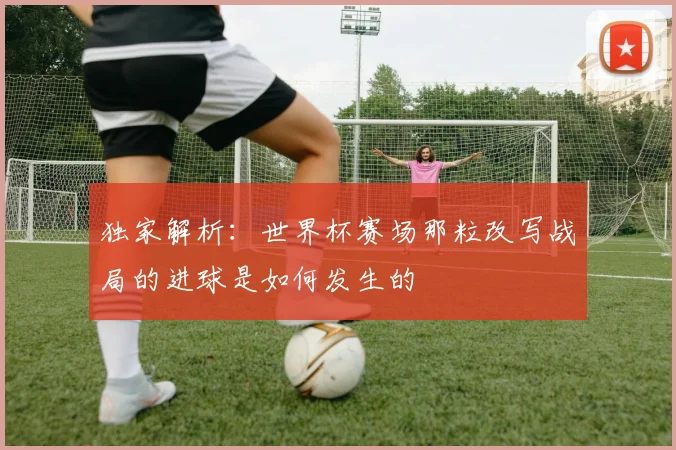 独家解析：世界杯赛场那粒改写战局的进球是如何发生的