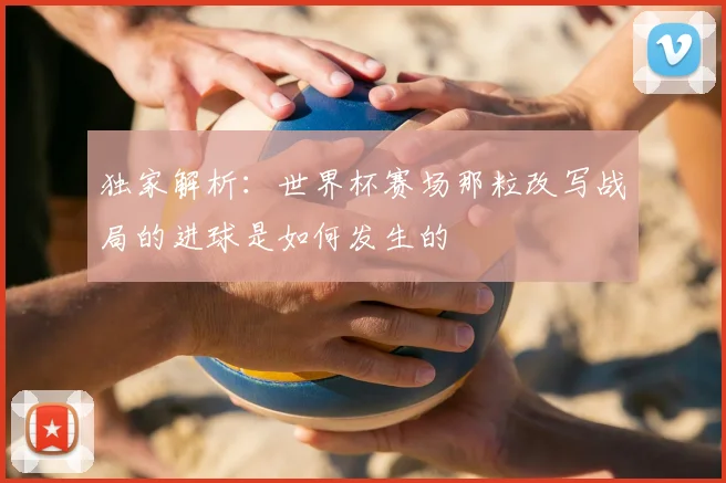 独家解析：世界杯赛场那粒改写战局的进球是如何发生的
