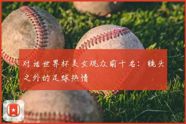 对话世界杯美女观众前十名：镜头之外的足球热情