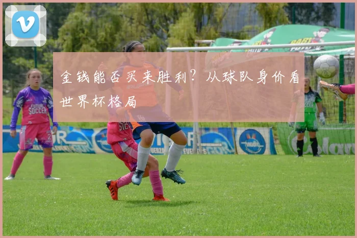 金钱能否买来胜利？从球队身价看世界杯格局