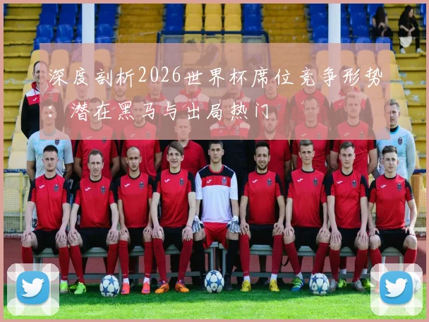 深度剖析2026世界杯席位竞争形势：潜在黑马与出局热门