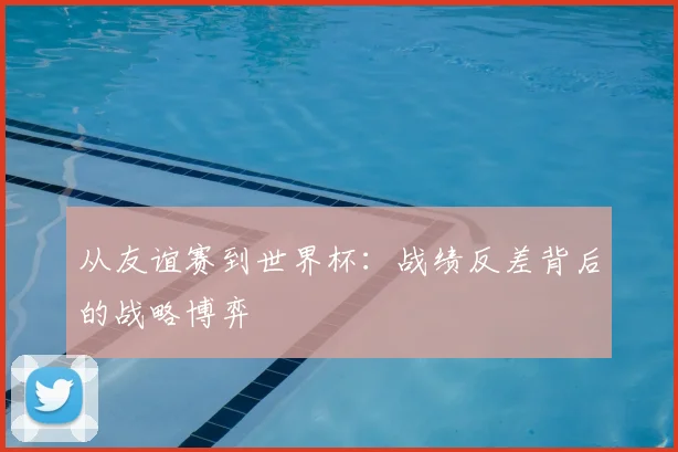 从友谊赛到世界杯：战绩反差背后的战略博弈
