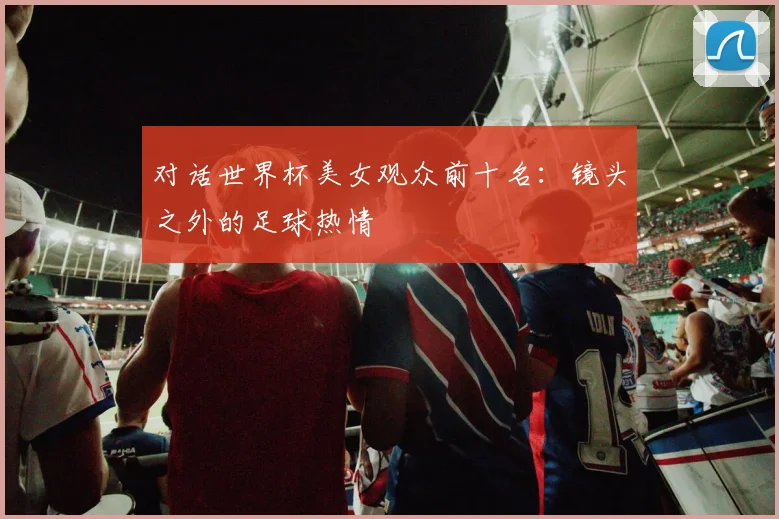 对话世界杯美女观众前十名：镜头之外的足球热情